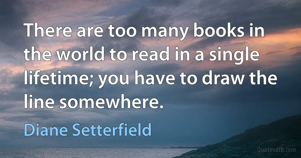 There are too many books in the world to read in a single lifetime; you have to draw the line somewhere. (Diane Setterfield)