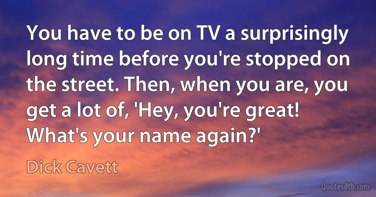 You have to be on TV a surprisingly long time before you're stopped on the street. Then, when you are, you get a lot of, 'Hey, you're great! What's your name again?' (Dick Cavett)