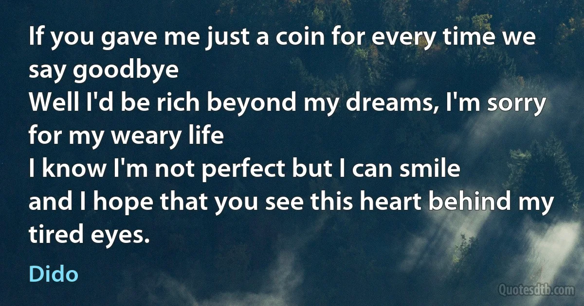 If you gave me just a coin for every time we say goodbye
Well I'd be rich beyond my dreams, I'm sorry for my weary life
I know I'm not perfect but I can smile
and I hope that you see this heart behind my tired eyes. (Dido)