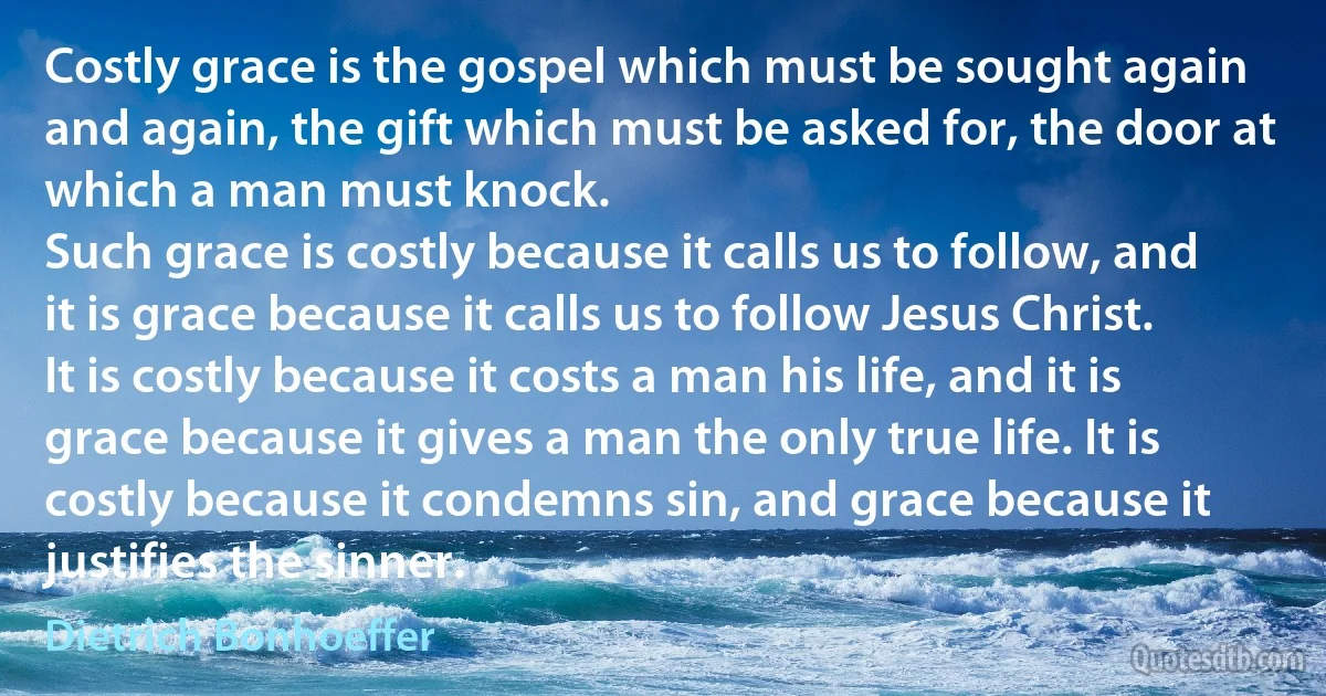 Costly grace is the gospel which must be sought again and again, the gift which must be asked for, the door at which a man must knock.
Such grace is costly because it calls us to follow, and it is grace because it calls us to follow Jesus Christ. It is costly because it costs a man his life, and it is grace because it gives a man the only true life. It is costly because it condemns sin, and grace because it justifies the sinner. (Dietrich Bonhoeffer)