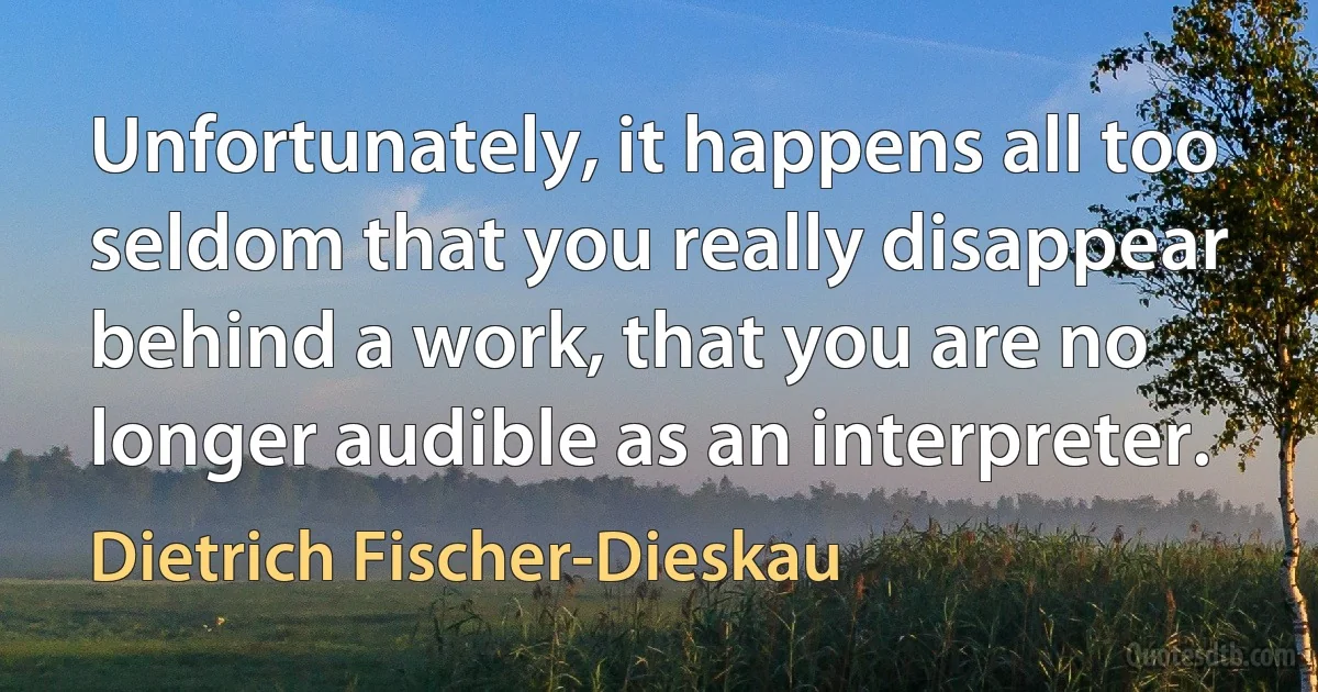 Unfortunately, it happens all too seldom that you really disappear behind a work, that you are no longer audible as an interpreter. (Dietrich Fischer-Dieskau)