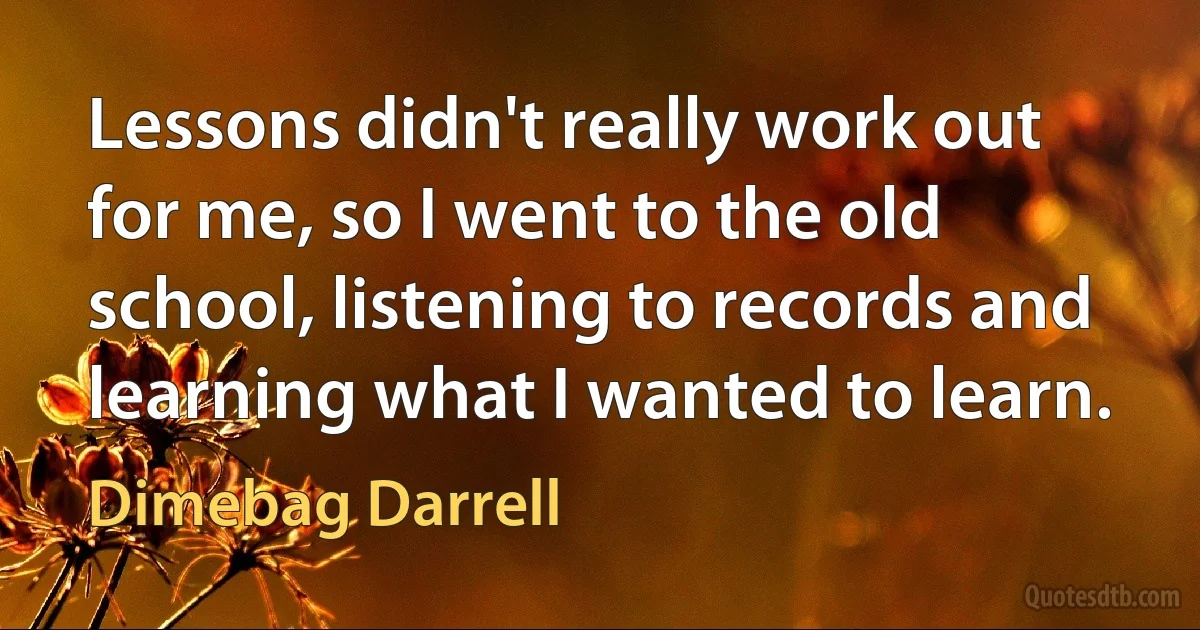 Lessons didn't really work out for me, so I went to the old school, listening to records and learning what I wanted to learn. (Dimebag Darrell)