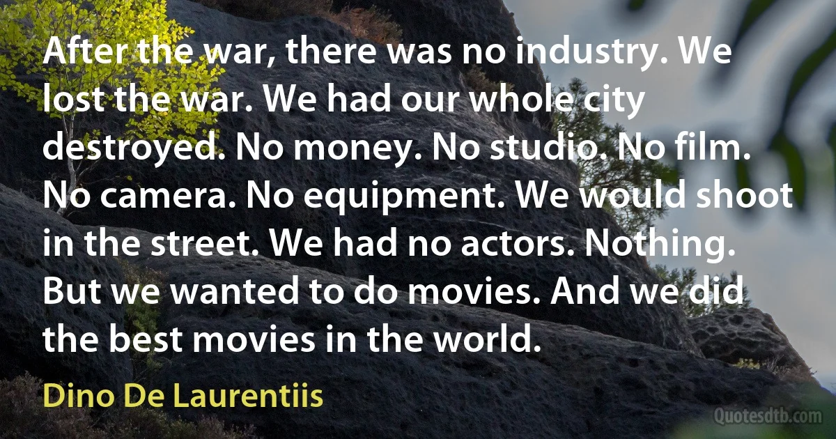 After the war, there was no industry. We lost the war. We had our whole city destroyed. No money. No studio. No film. No camera. No equipment. We would shoot in the street. We had no actors. Nothing. But we wanted to do movies. And we did the best movies in the world. (Dino De Laurentiis)