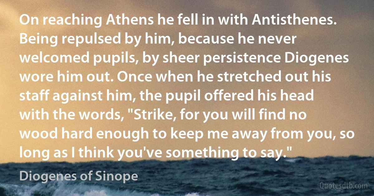 On reaching Athens he fell in with Antisthenes. Being repulsed by him, because he never welcomed pupils, by sheer persistence Diogenes wore him out. Once when he stretched out his staff against him, the pupil offered his head with the words, "Strike, for you will find no wood hard enough to keep me away from you, so long as I think you've something to say." (Diogenes of Sinope)