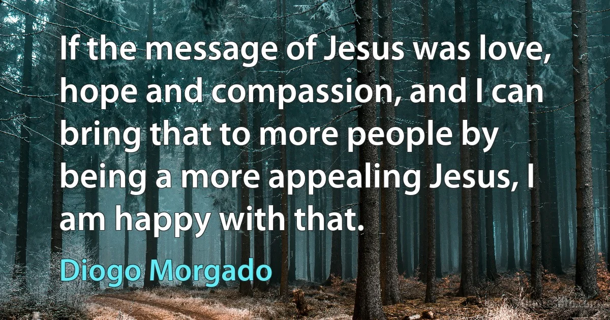 If the message of Jesus was love, hope and compassion, and I can bring that to more people by being a more appealing Jesus, I am happy with that. (Diogo Morgado)