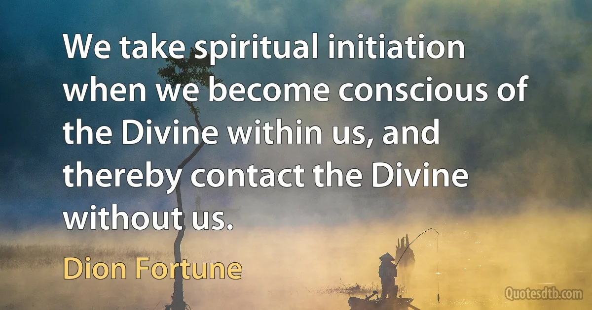 We take spiritual initiation when we become conscious of the Divine within us, and thereby contact the Divine without us. (Dion Fortune)