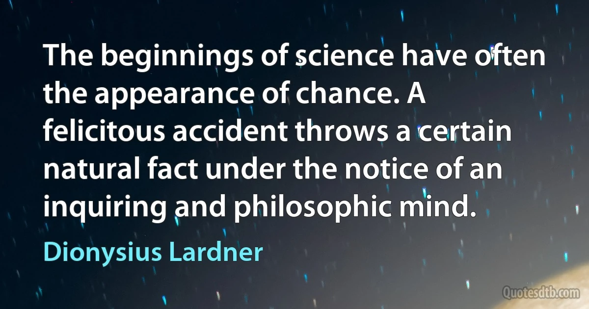 The beginnings of science have often the appearance of chance. A felicitous accident throws a certain natural fact under the notice of an inquiring and philosophic mind. (Dionysius Lardner)