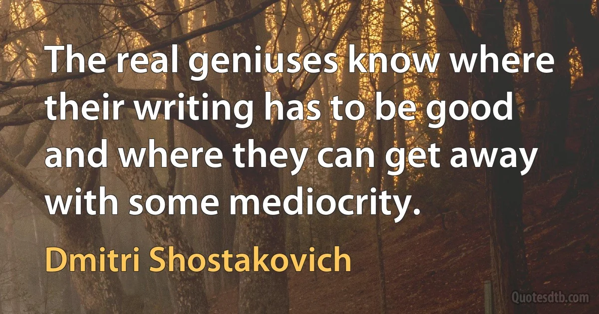 The real geniuses know where their writing has to be good and where they can get away with some mediocrity. (Dmitri Shostakovich)