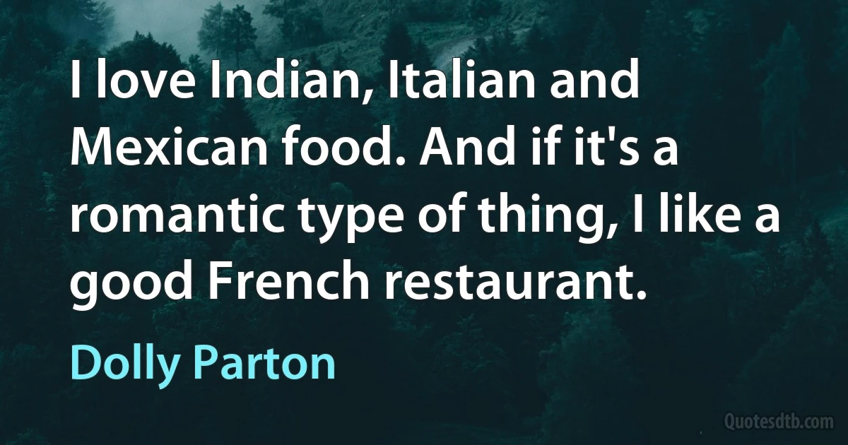 I love Indian, Italian and Mexican food. And if it's a romantic type of thing, I like a good French restaurant. (Dolly Parton)