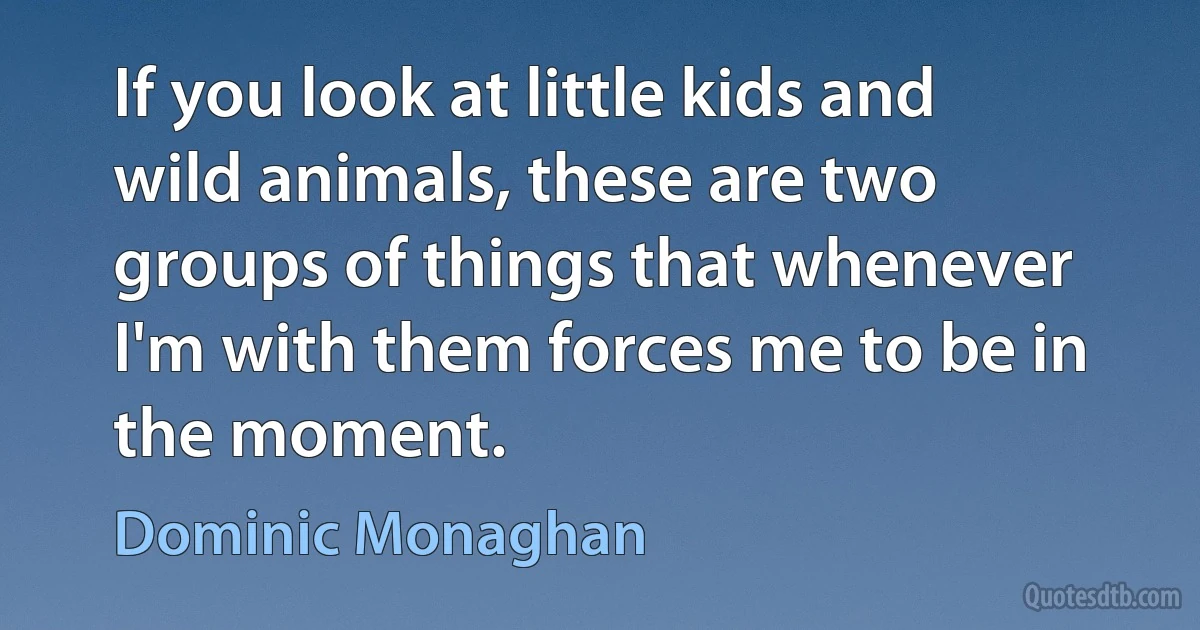 If you look at little kids and wild animals, these are two groups of things that whenever I'm with them forces me to be in the moment. (Dominic Monaghan)