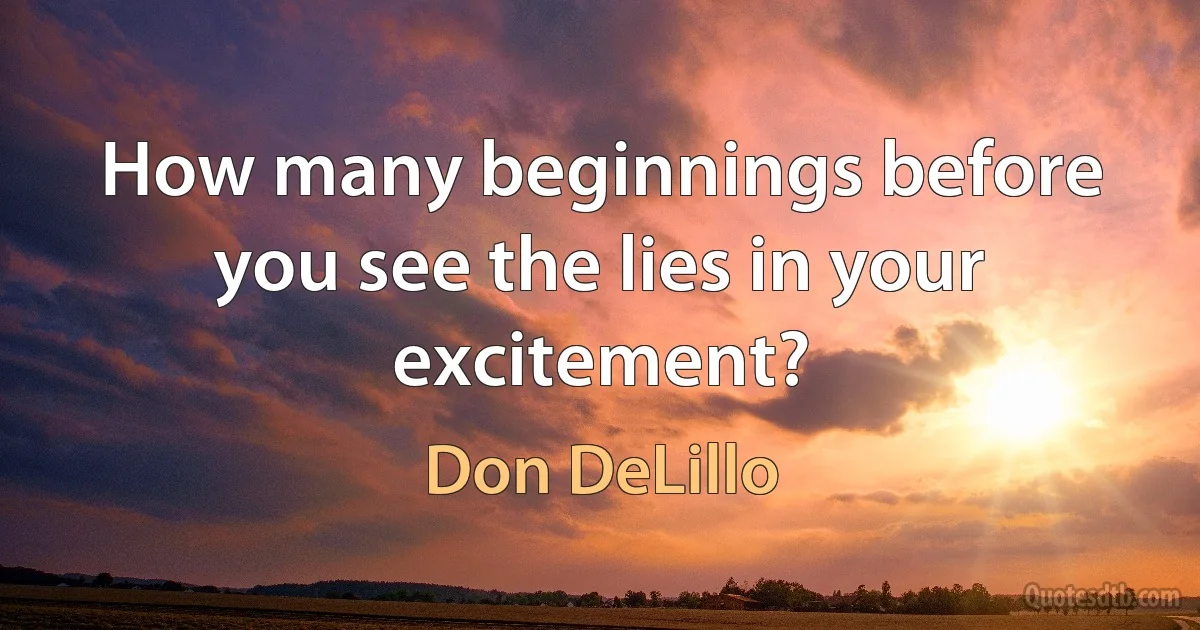 How many beginnings before you see the lies in your excitement? (Don DeLillo)