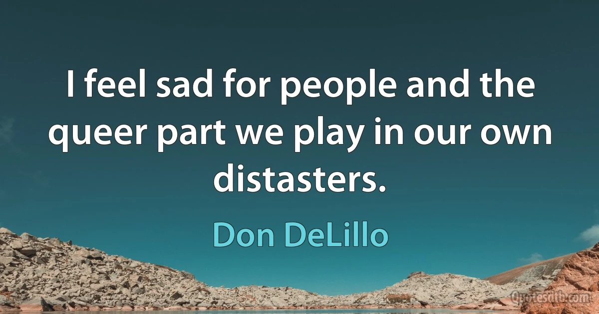 I feel sad for people and the queer part we play in our own distasters. (Don DeLillo)