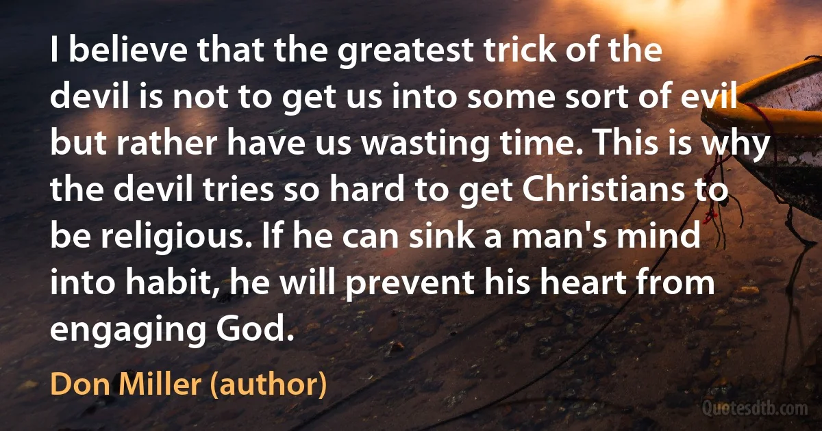 I believe that the greatest trick of the devil is not to get us into some sort of evil but rather have us wasting time. This is why the devil tries so hard to get Christians to be religious. If he can sink a man's mind into habit, he will prevent his heart from engaging God. (Don Miller (author))