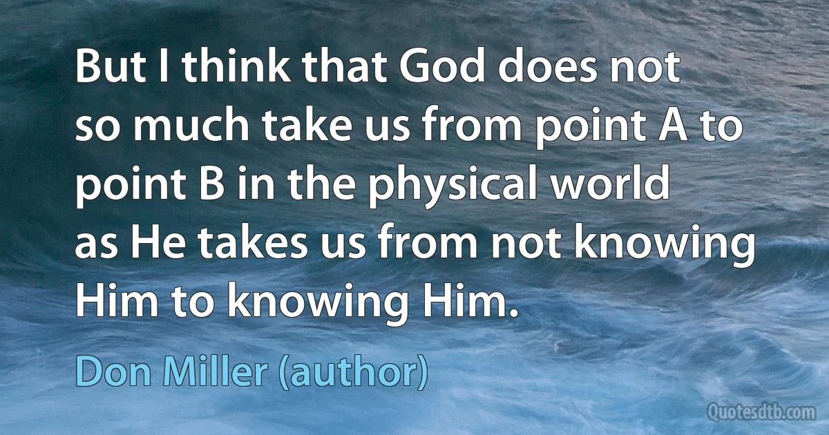 But I think that God does not so much take us from point A to point B in the physical world as He takes us from not knowing Him to knowing Him. (Don Miller (author))