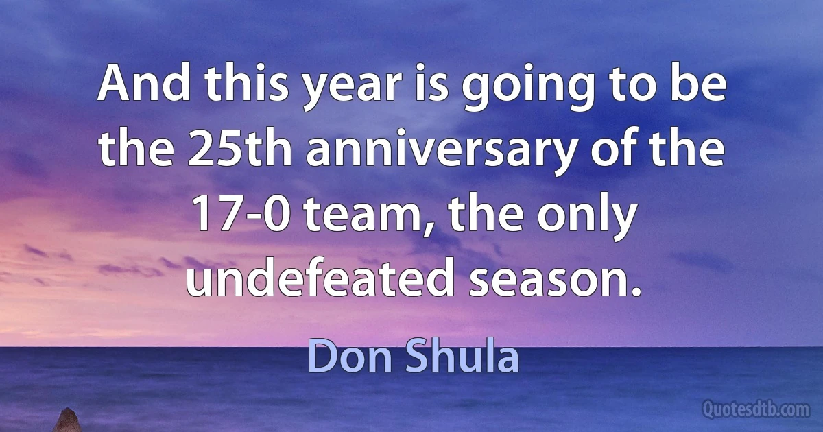 And this year is going to be the 25th anniversary of the 17-0 team, the only undefeated season. (Don Shula)