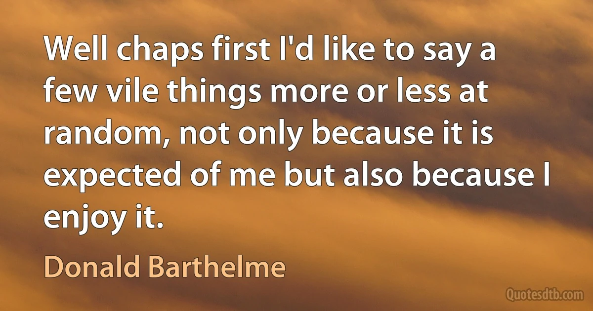 Well chaps first I'd like to say a few vile things more or less at random, not only because it is expected of me but also because I enjoy it. (Donald Barthelme)