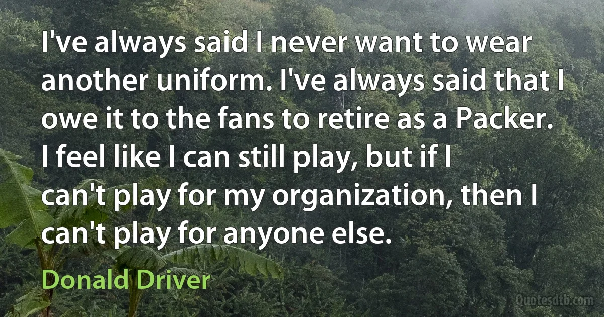 I've always said I never want to wear another uniform. I've always said that I owe it to the fans to retire as a Packer. I feel like I can still play, but if I can't play for my organization, then I can't play for anyone else. (Donald Driver)