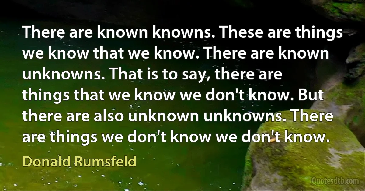 There are known knowns. These are things we know that we know. There are known unknowns. That is to say, there are things that we know we don't know. But there are also unknown unknowns. There are things we don't know we don't know. (Donald Rumsfeld)