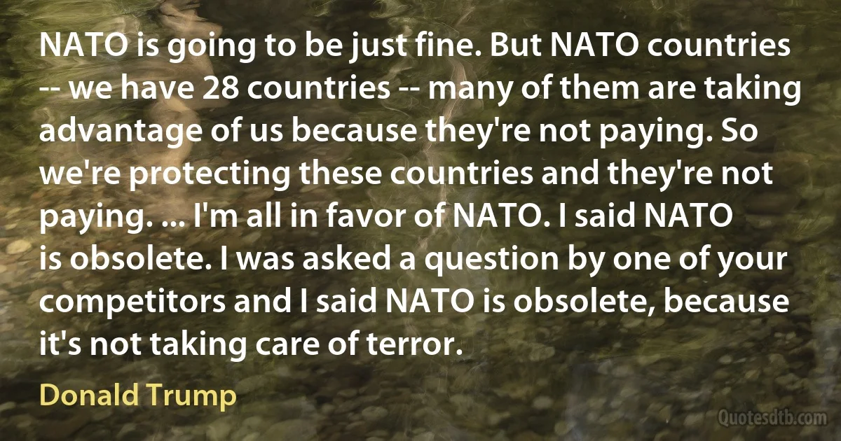 NATO is going to be just fine. But NATO countries -- we have 28 countries -- many of them are taking advantage of us because they're not paying. So we're protecting these countries and they're not paying. ... I'm all in favor of NATO. I said NATO is obsolete. I was asked a question by one of your competitors and I said NATO is obsolete, because it's not taking care of terror. (Donald Trump)