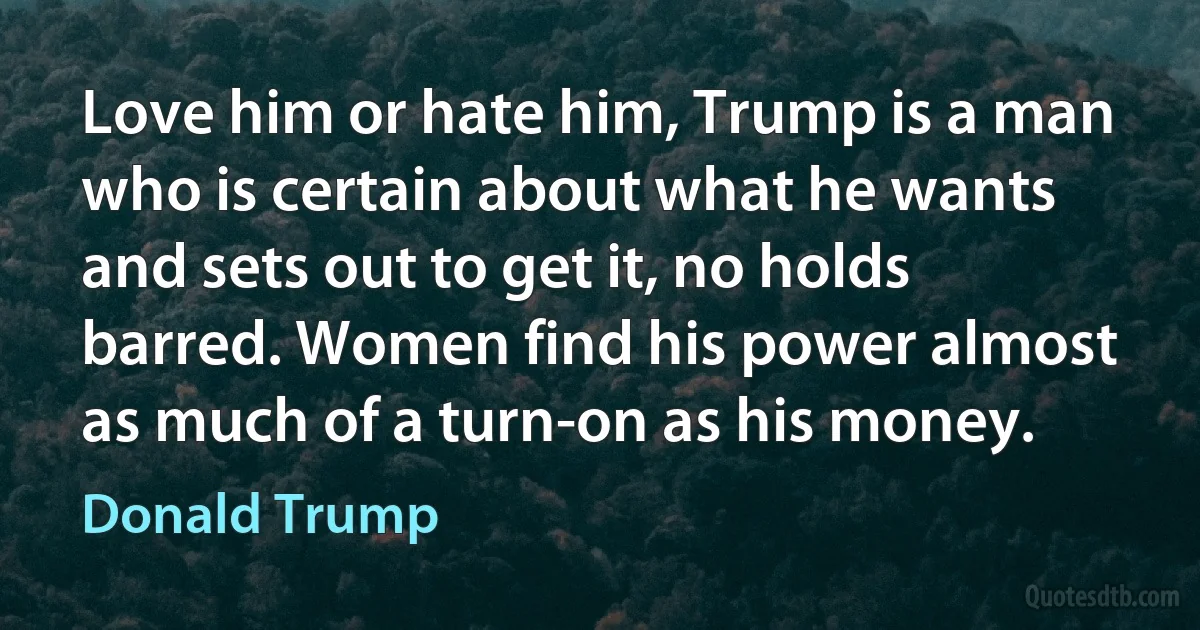 Love him or hate him, Trump is a man who is certain about what he wants and sets out to get it, no holds barred. Women find his power almost as much of a turn-on as his money. (Donald Trump)