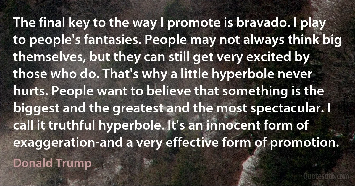 The final key to the way I promote is bravado. I play to people's fantasies. People may not always think big themselves, but they can still get very excited by those who do. That's why a little hyperbole never hurts. People want to believe that something is the biggest and the greatest and the most spectacular. I call it truthful hyperbole. It's an innocent form of exaggeration-and a very effective form of promotion. (Donald Trump)