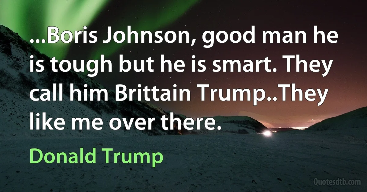 ...Boris Johnson, good man he is tough but he is smart. They call him Brittain Trump..They like me over there. (Donald Trump)