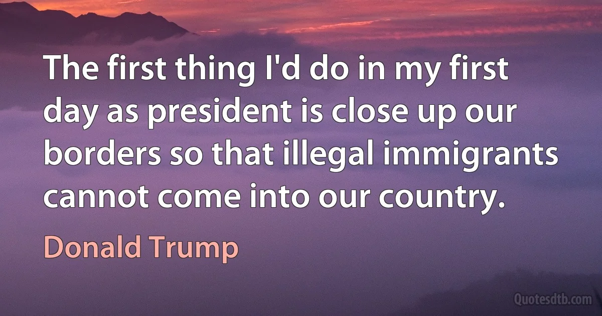 The first thing I'd do in my first day as president is close up our borders so that illegal immigrants cannot come into our country. (Donald Trump)