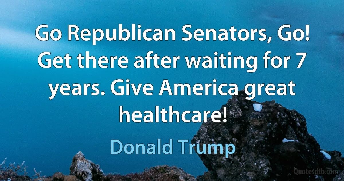 Go Republican Senators, Go! Get there after waiting for 7 years. Give America great healthcare! (Donald Trump)