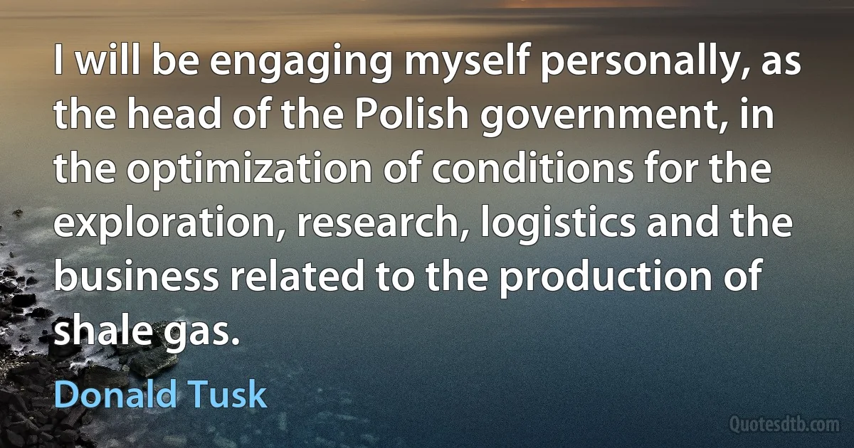 I will be engaging myself personally, as the head of the Polish government, in the optimization of conditions for the exploration, research, logistics and the business related to the production of shale gas. (Donald Tusk)