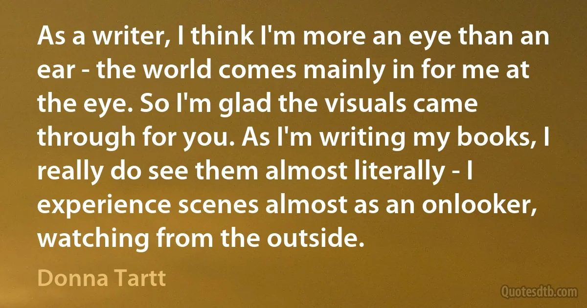 As a writer, I think I'm more an eye than an ear - the world comes mainly in for me at the eye. So I'm glad the visuals came through for you. As I'm writing my books, I really do see them almost literally - I experience scenes almost as an onlooker, watching from the outside. (Donna Tartt)