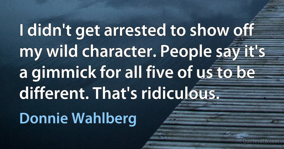 I didn't get arrested to show off my wild character. People say it's a gimmick for all five of us to be different. That's ridiculous. (Donnie Wahlberg)