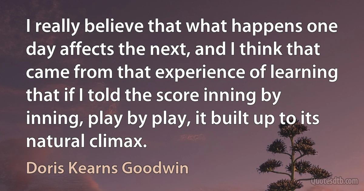 I really believe that what happens one day affects the next, and I think that came from that experience of learning that if I told the score inning by inning, play by play, it built up to its natural climax. (Doris Kearns Goodwin)