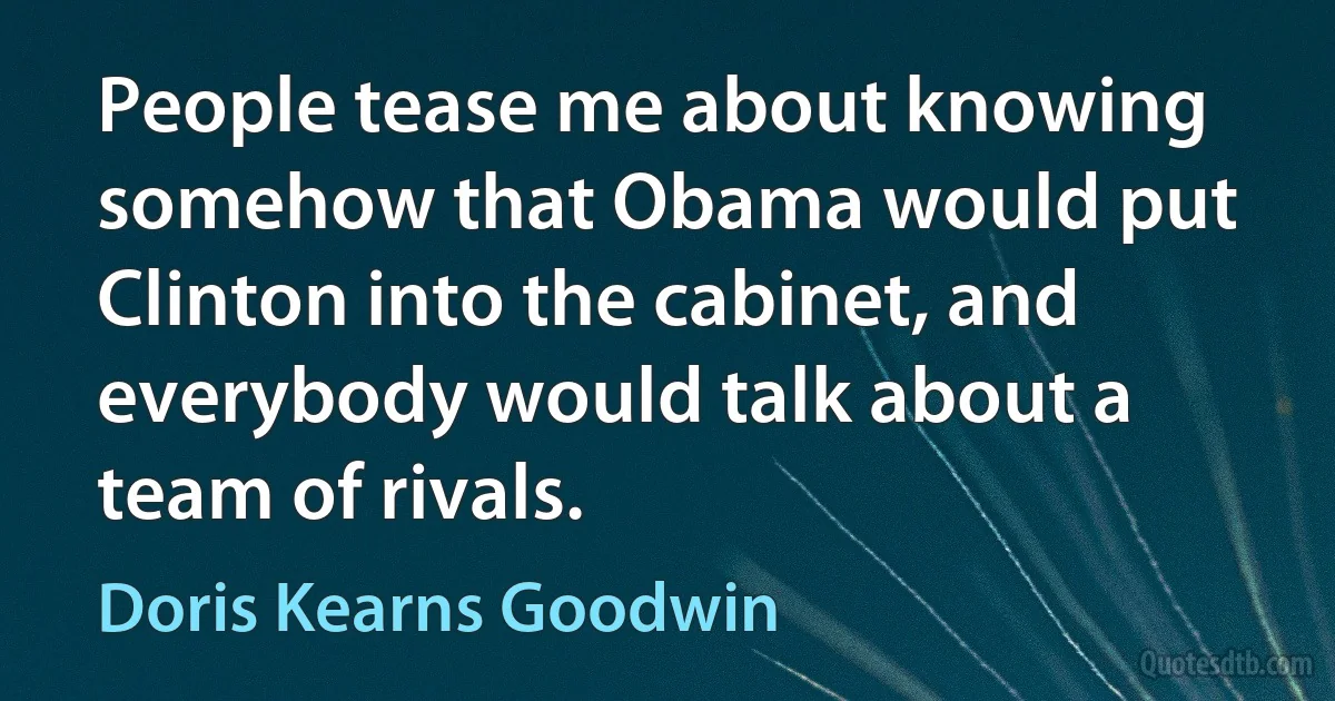 People tease me about knowing somehow that Obama would put Clinton into the cabinet, and everybody would talk about a team of rivals. (Doris Kearns Goodwin)