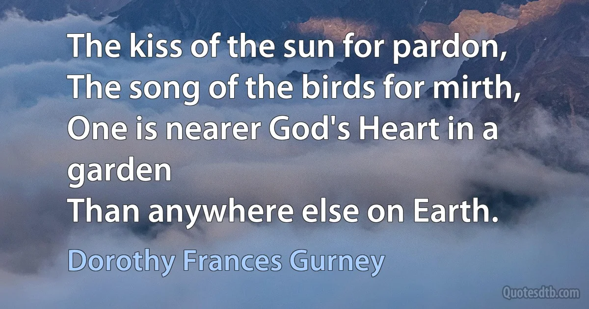 The kiss of the sun for pardon,
The song of the birds for mirth,
One is nearer God's Heart in a garden
Than anywhere else on Earth. (Dorothy Frances Gurney)