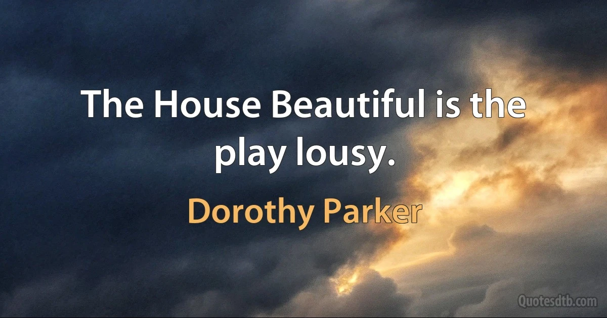 The House Beautiful is the play lousy. (Dorothy Parker)