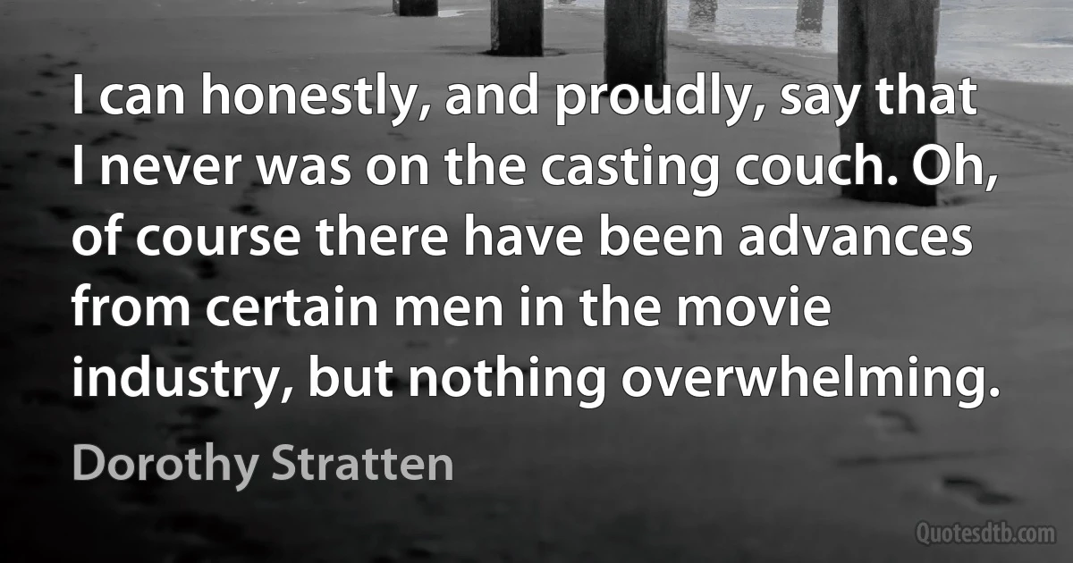 I can honestly, and proudly, say that I never was on the casting couch. Oh, of course there have been advances from certain men in the movie industry, but nothing overwhelming. (Dorothy Stratten)