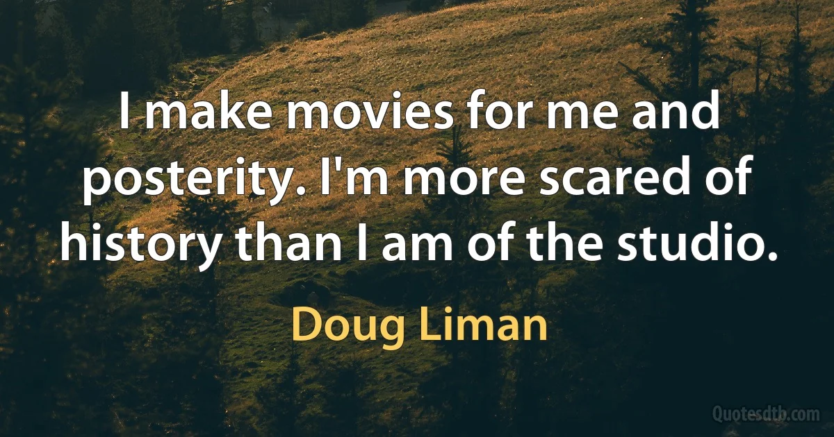 I make movies for me and posterity. I'm more scared of history than I am of the studio. (Doug Liman)