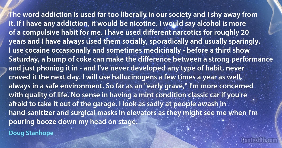 The word addiction is used far too liberally in our society and I shy away from it. If I have any addiction, it would be nicotine. I would say alcohol is more of a compulsive habit for me. I have used different narcotics for roughly 20 years and I have always used them socially, sporadically and usually sparingly. I use cocaine occasionally and sometimes medicinally - before a third show Saturday, a bump of coke can make the difference between a strong performance and just phoning it in - and I've never developed any type of habit, never craved it the next day. I will use hallucinogens a few times a year as well, always in a safe environment. So far as an "early grave," I'm more concerned with quality of life. No sense in having a mint condition classic car if you're afraid to take it out of the garage. I look as sadly at people awash in hand-sanitizer and surgical masks in elevators as they might see me when I'm pouring booze down my head on stage. (Doug Stanhope)