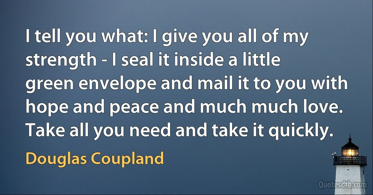 I tell you what: I give you all of my strength - I seal it inside a little green envelope and mail it to you with hope and peace and much much love. Take all you need and take it quickly. (Douglas Coupland)