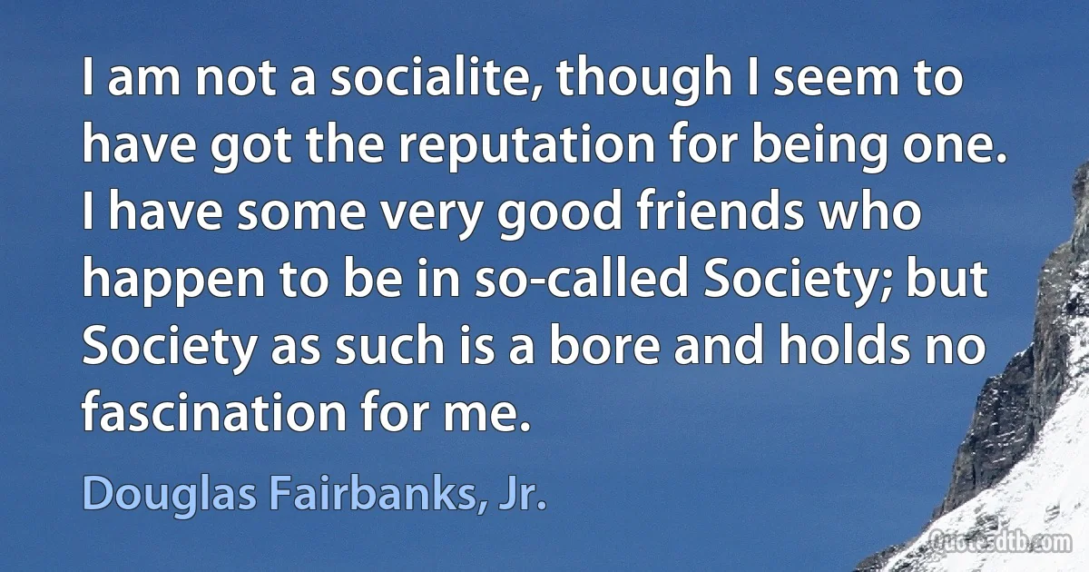 I am not a socialite, though I seem to have got the reputation for being one. I have some very good friends who happen to be in so-called Society; but Society as such is a bore and holds no fascination for me. (Douglas Fairbanks, Jr.)