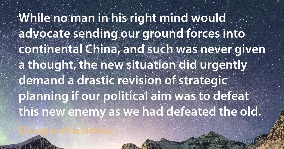 While no man in his right mind would advocate sending our ground forces into continental China, and such was never given a thought, the new situation did urgently demand a drastic revision of strategic planning if our political aim was to defeat this new enemy as we had defeated the old. (Douglas MacArthur)