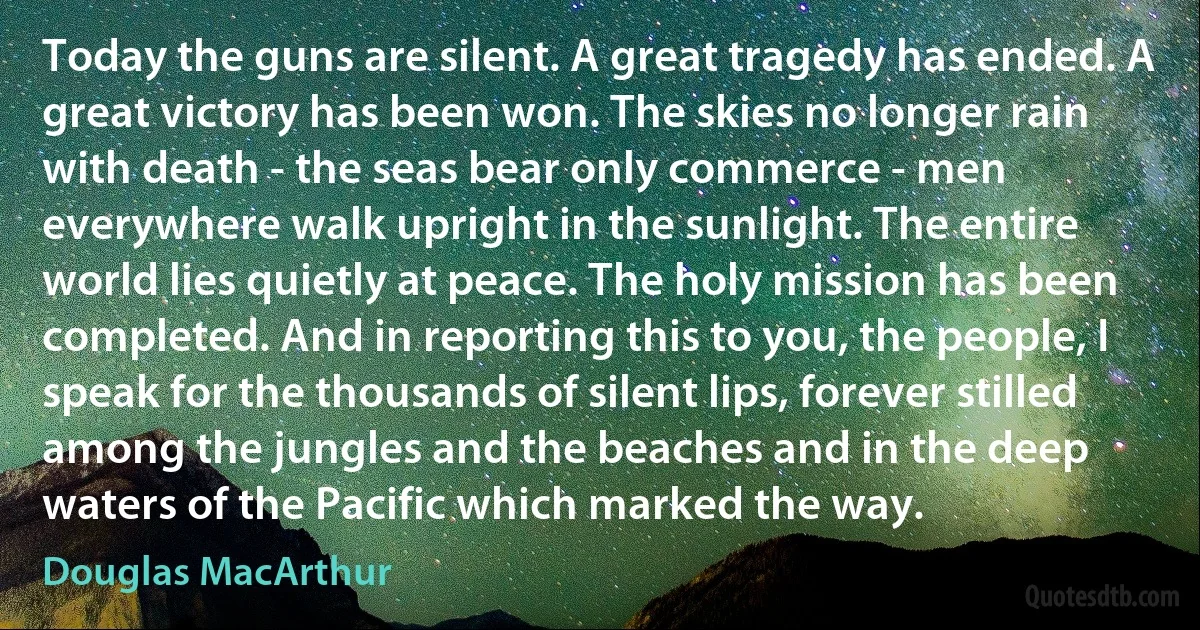 Today the guns are silent. A great tragedy has ended. A great victory has been won. The skies no longer rain with death - the seas bear only commerce - men everywhere walk upright in the sunlight. The entire world lies quietly at peace. The holy mission has been completed. And in reporting this to you, the people, I speak for the thousands of silent lips, forever stilled among the jungles and the beaches and in the deep waters of the Pacific which marked the way. (Douglas MacArthur)