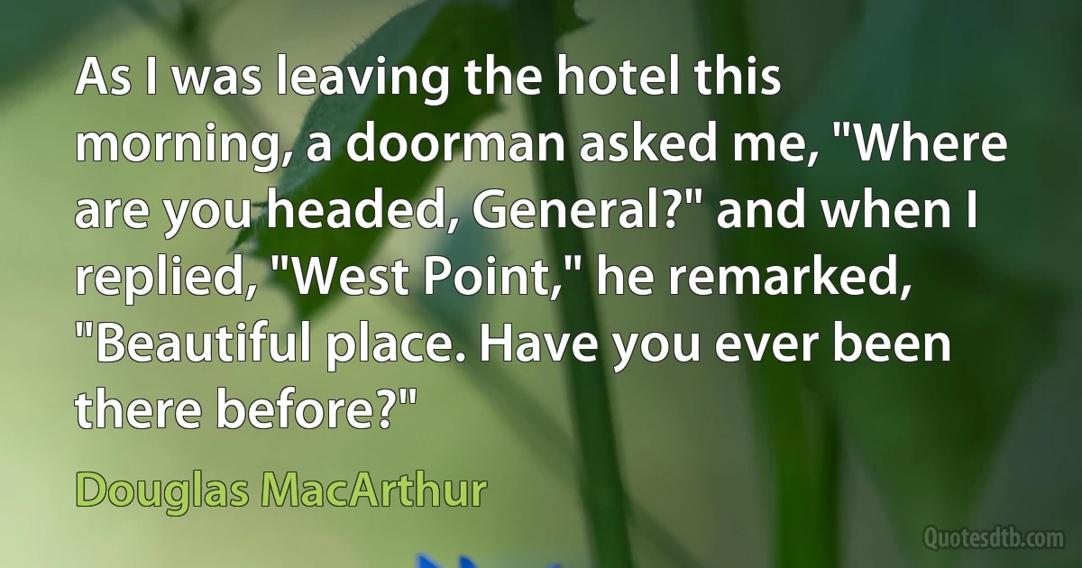 As I was leaving the hotel this morning, a doorman asked me, "Where are you headed, General?" and when I replied, "West Point," he remarked, "Beautiful place. Have you ever been there before?" (Douglas MacArthur)