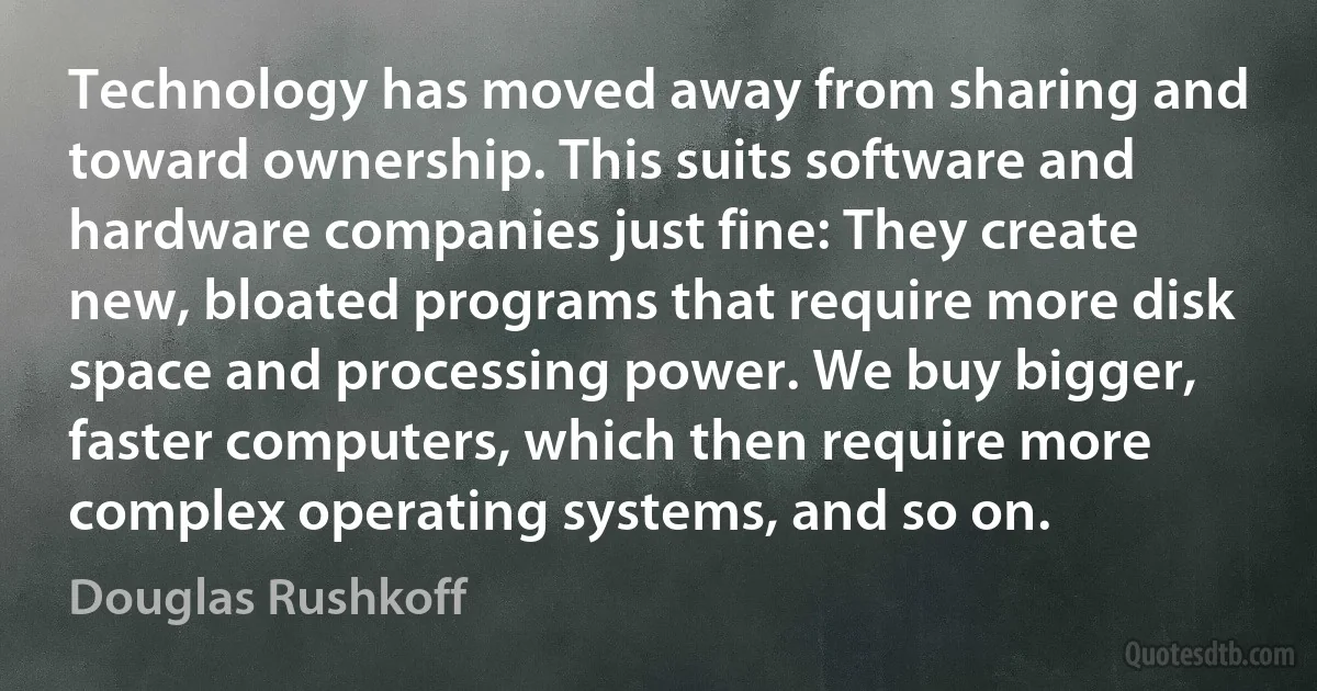 Technology has moved away from sharing and toward ownership. This suits software and hardware companies just fine: They create new, bloated programs that require more disk space and processing power. We buy bigger, faster computers, which then require more complex operating systems, and so on. (Douglas Rushkoff)