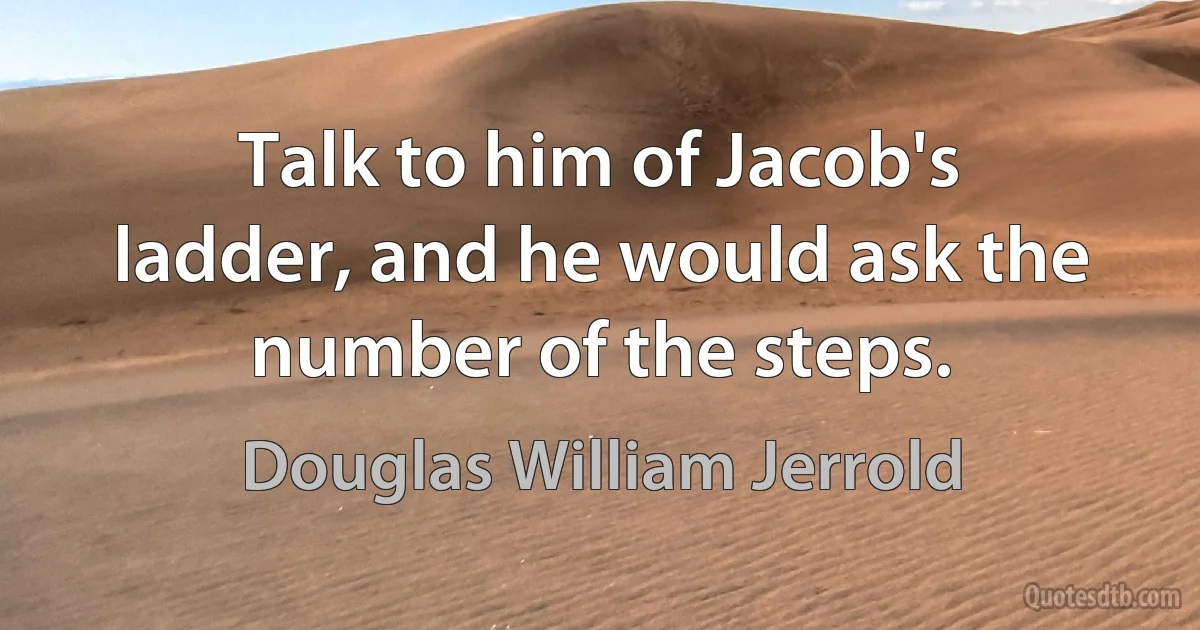 Talk to him of Jacob's ladder, and he would ask the number of the steps. (Douglas William Jerrold)