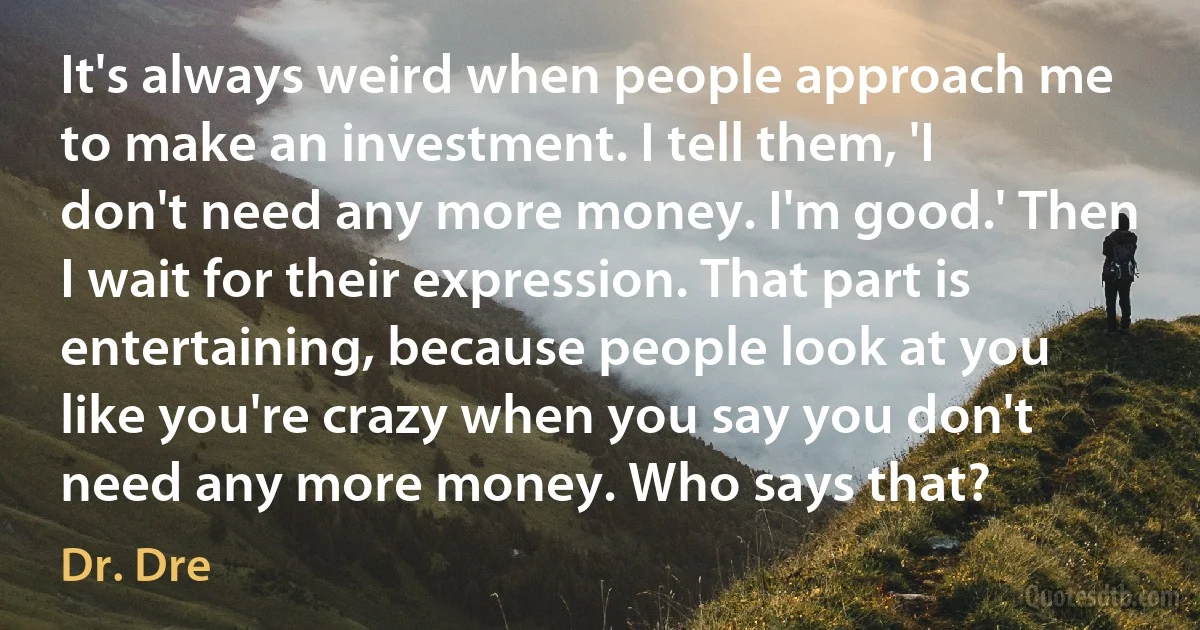 It's always weird when people approach me to make an investment. I tell them, 'I don't need any more money. I'm good.' Then I wait for their expression. That part is entertaining, because people look at you like you're crazy when you say you don't need any more money. Who says that? (Dr. Dre)