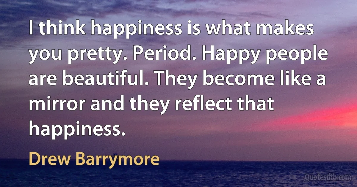 I think happiness is what makes you pretty. Period. Happy people are beautiful. They become like a mirror and they reflect that happiness. (Drew Barrymore)