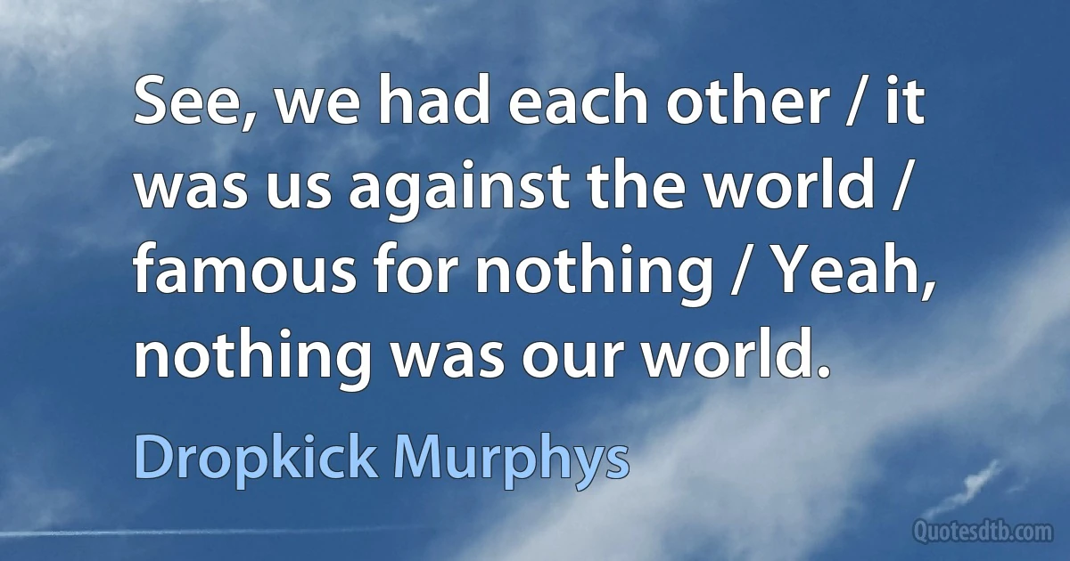 See, we had each other / it was us against the world / famous for nothing / Yeah, nothing was our world. (Dropkick Murphys)