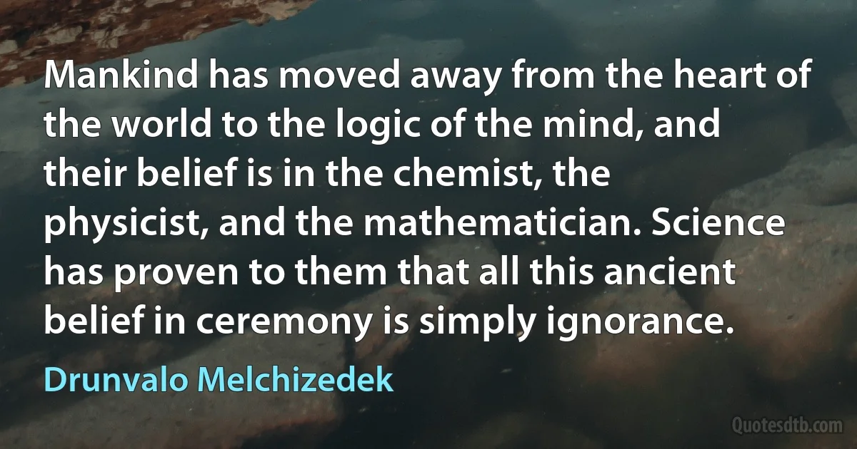 Mankind has moved away from the heart of the world to the logic of the mind, and their belief is in the chemist, the physicist, and the mathematician. Science has proven to them that all this ancient belief in ceremony is simply ignorance. (Drunvalo Melchizedek)