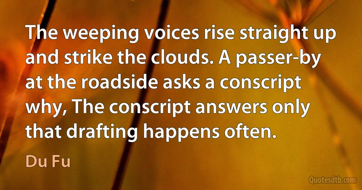 The weeping voices rise straight up and strike the clouds. A passer-by at the roadside asks a conscript why, The conscript answers only that drafting happens often. (Du Fu)